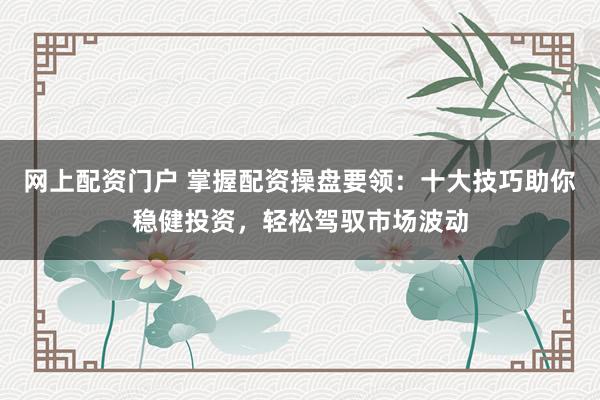 网上配资门户 掌握配资操盘要领：十大技巧助你稳健投资，轻松驾驭市场波动