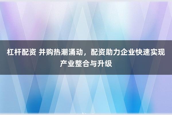 杠杆配资 并购热潮涌动，配资助力企业快速实现产业整合与升级
