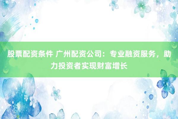 股票配资条件 广州配资公司：专业融资服务，助力投资者实现财富增长