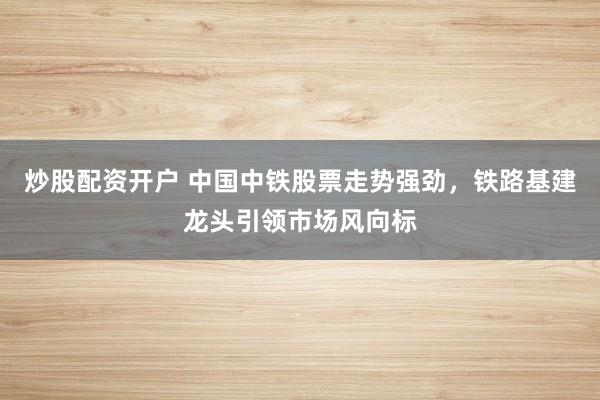 炒股配资开户 中国中铁股票走势强劲，铁路基建龙头引领市场风向标