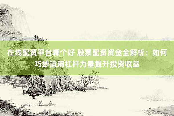 在线配资平台哪个好 股票配资资金全解析：如何巧妙运用杠杆力量提升投资收益
