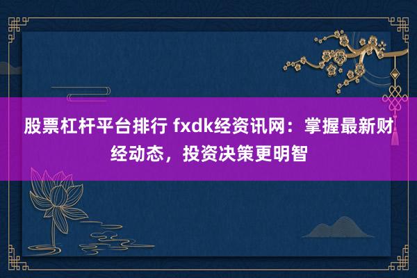 股票杠杆平台排行 fxdk经资讯网：掌握最新财经动态，投资决策更明智