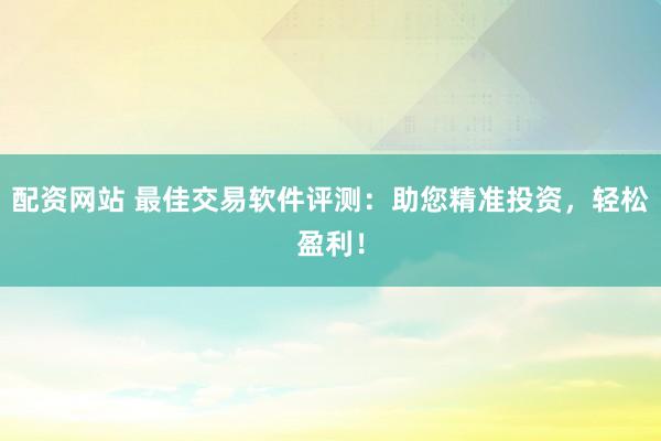 配资网站 最佳交易软件评测：助您精准投资，轻松盈利！