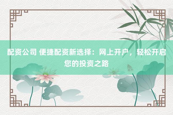 配资公司 便捷配资新选择：网上开户，轻松开启您的投资之路