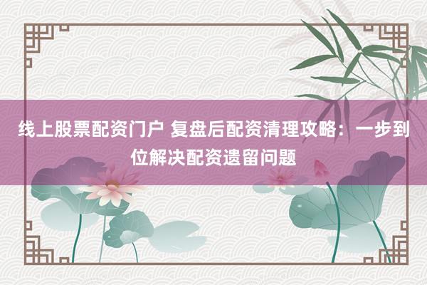 线上股票配资门户 复盘后配资清理攻略：一步到位解决配资遗留问题