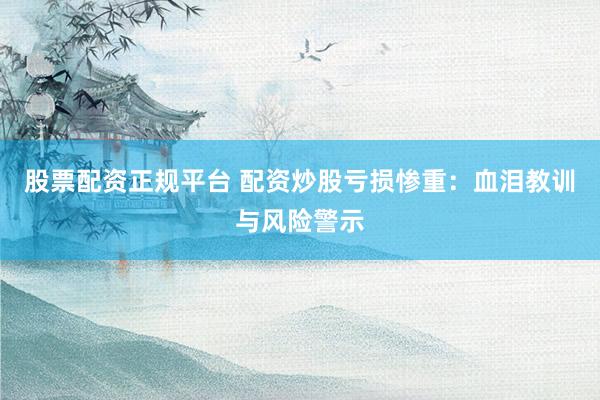股票配资正规平台 配资炒股亏损惨重：血泪教训与风险警示