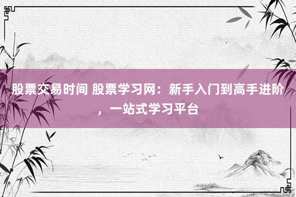 股票交易时间 股票学习网：新手入门到高手进阶，一站式学习平台