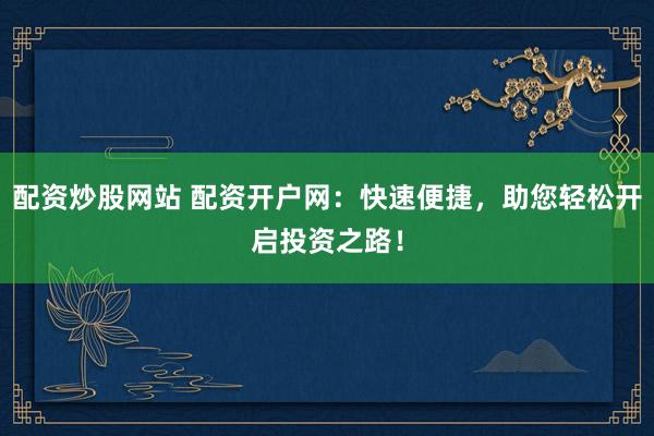 配资炒股网站 配资开户网：快速便捷，助您轻松开启投资之路！