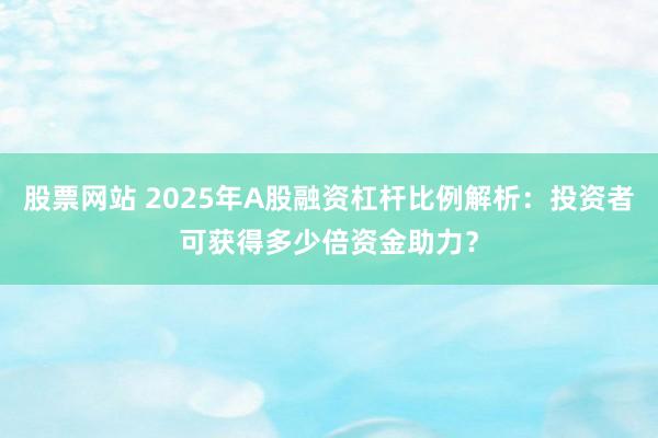 股票网站 2025年A股融资杠杆比例解析：投资者可获得多少倍资金助力？