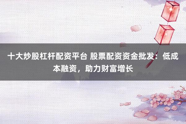 十大炒股杠杆配资平台 股票配资资金批发：低成本融资，助力财富增长