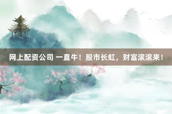 网上配资公司 一直牛！股市长虹，财富滚滚来！
