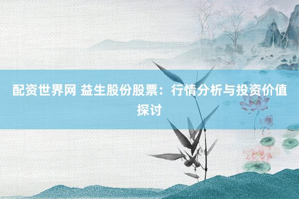 配资世界网 益生股份股票：行情分析与投资价值探讨