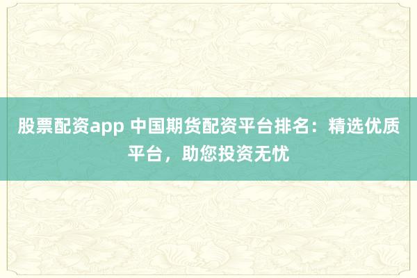 股票配资app 中国期货配资平台排名：精选优质平台，助您投资无忧