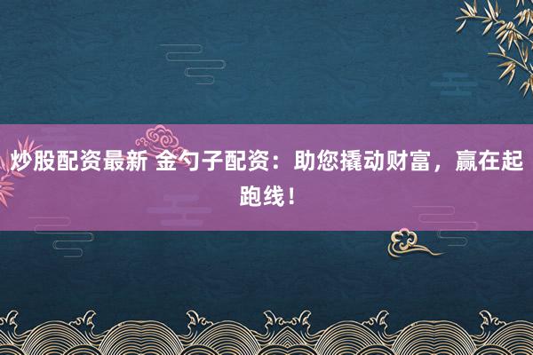 炒股配资最新 金勺子配资：助您撬动财富，赢在起跑线！