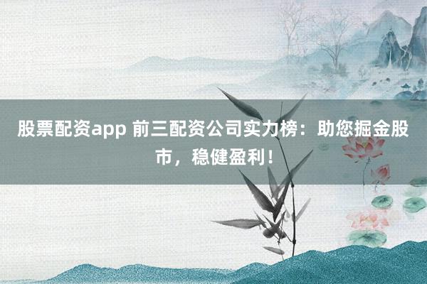 股票配资app 前三配资公司实力榜：助您掘金股市，稳健盈利！