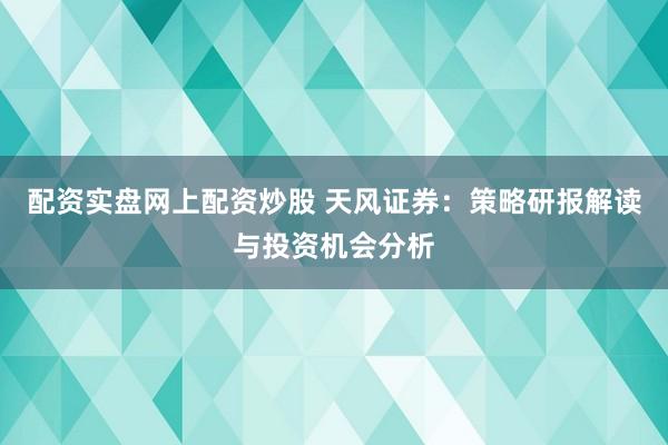配资实盘网上配资炒股 天风证券：策略研报解读与投资机会分析
