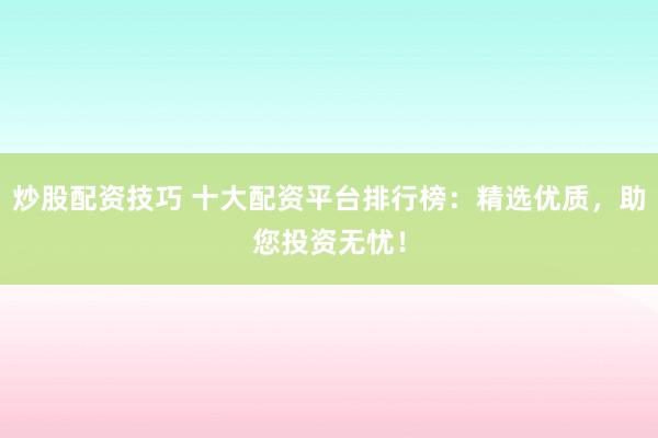 炒股配资技巧 十大配资平台排行榜：精选优质，助您投资无忧！