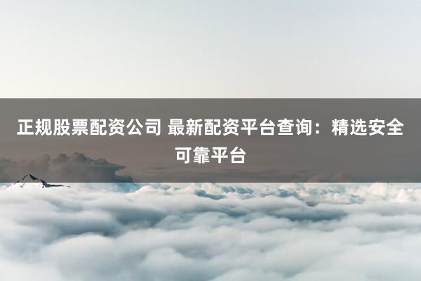 正规股票配资公司 最新配资平台查询：精选安全可靠平台