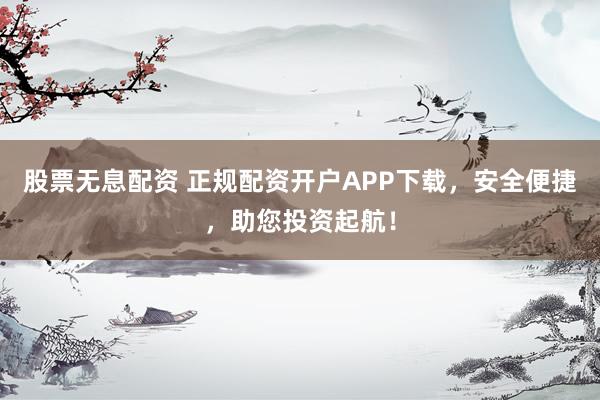 股票无息配资 正规配资开户APP下载，安全便捷，助您投资起航！