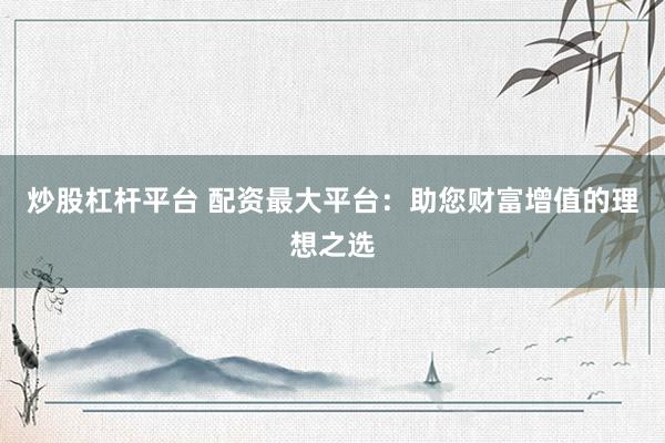 炒股杠杆平台 配资最大平台：助您财富增值的理想之选