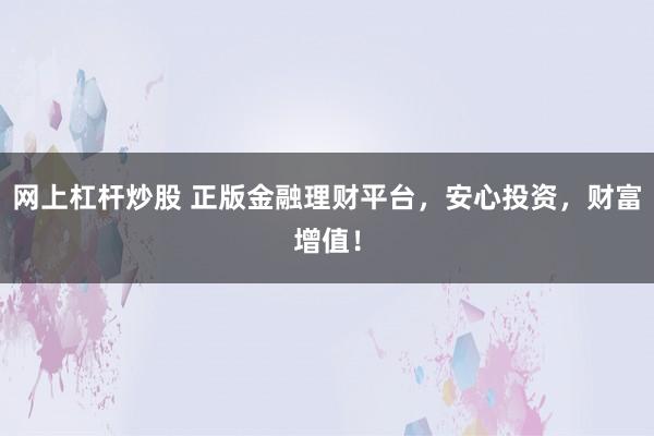 网上杠杆炒股 正版金融理财平台，安心投资，财富增值！