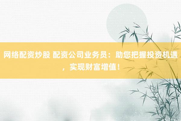 网络配资炒股 配资公司业务员：助您把握投资机遇，实现财富增值！