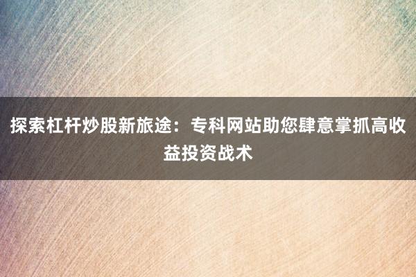 探索杠杆炒股新旅途：专科网站助您肆意掌抓高收益投资战术
