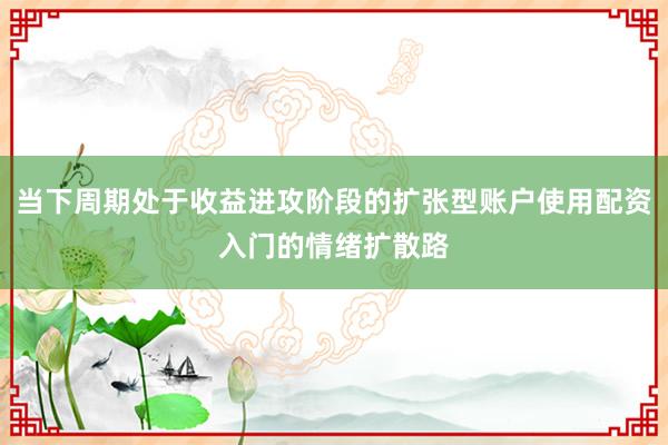 当下周期处于收益进攻阶段的扩张型账户使用配资入门的情绪扩散路
