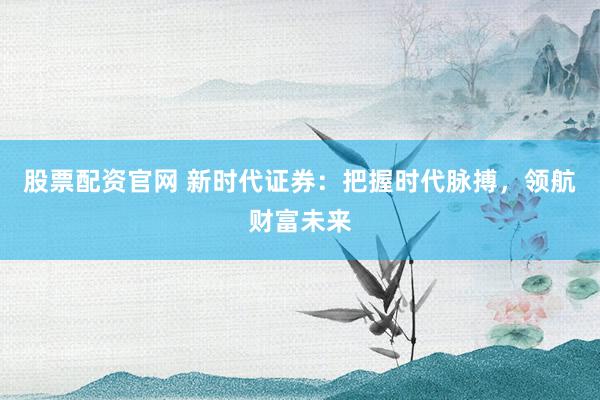 股票配资官网 新时代证券：把握时代脉搏，领航财富未来