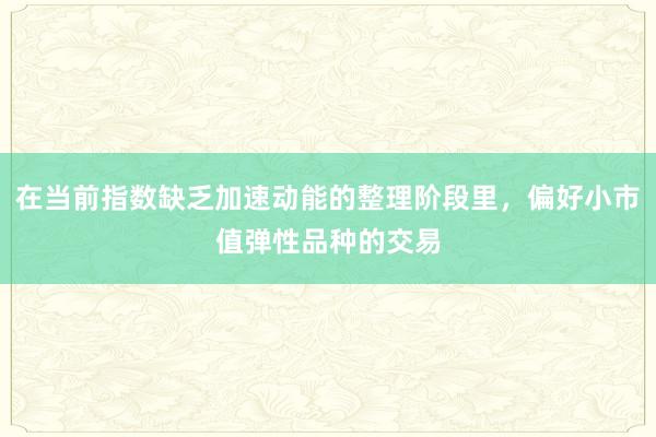 在当前指数缺乏加速动能的整理阶段里，偏好小市值弹性品种的交易