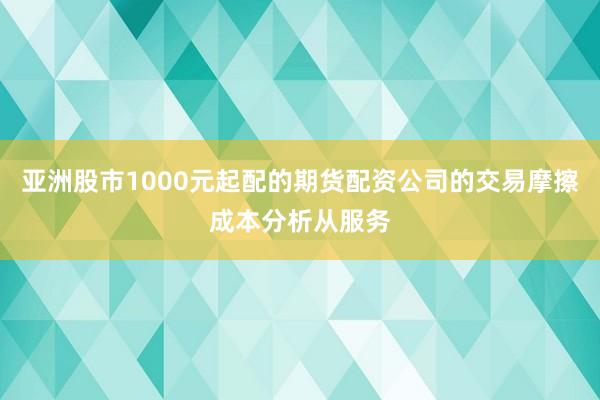 亚洲股市1000元起配的期货配资公司的交易摩擦成本分析从服务