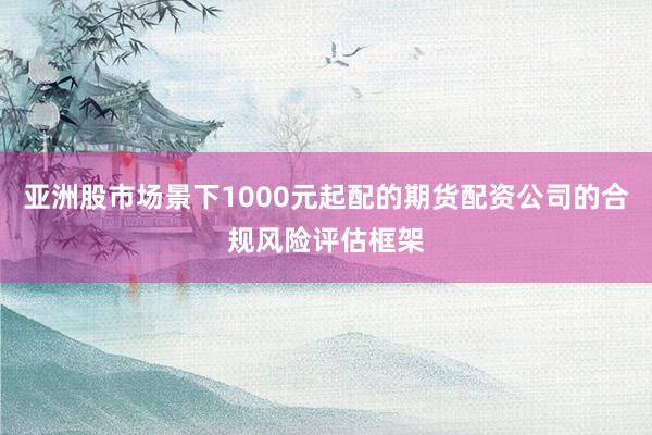 亚洲股市场景下1000元起配的期货配资公司的合规风险评估框架