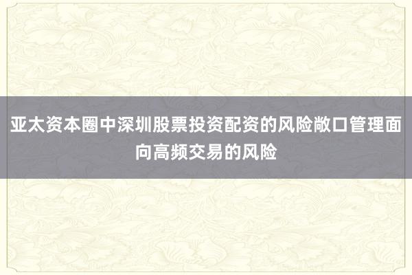 亚太资本圈中深圳股票投资配资的风险敞口管理面向高频交易的风险